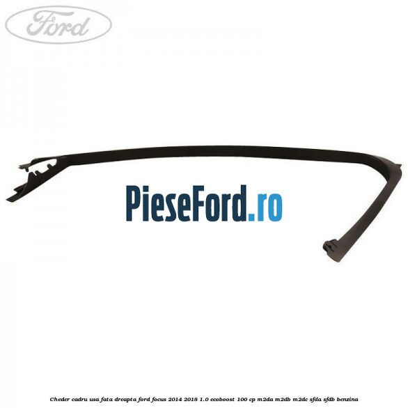 Cheder cadru usa fata dreapta Ford Focus 2014-2018 1.0 EcoBoost 100 cp Cheder cadru usa fata dreapta Ford Focus 2014-2018 1.0 EcoBoost 100 cp M2DA, M2DB, M2DC, SFDA, SFDB benzina