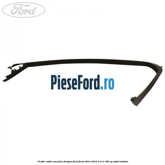 Cheder cadru usa fata dreapta Ford Focus 2014-2018 2.3 RS 350 cp Cheder cadru usa fata dreapta Ford Focus 2014-2018 2.3 RS 350 cp YVDA benzina