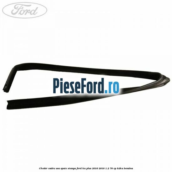 Cheder cadru usa spate stanga Ford Ka plus 2016-2018 1.2 70 cp Cheder cadru usa spate stanga Ford Ka plus 2016-2018 1.2 70 cp B2KA benzina