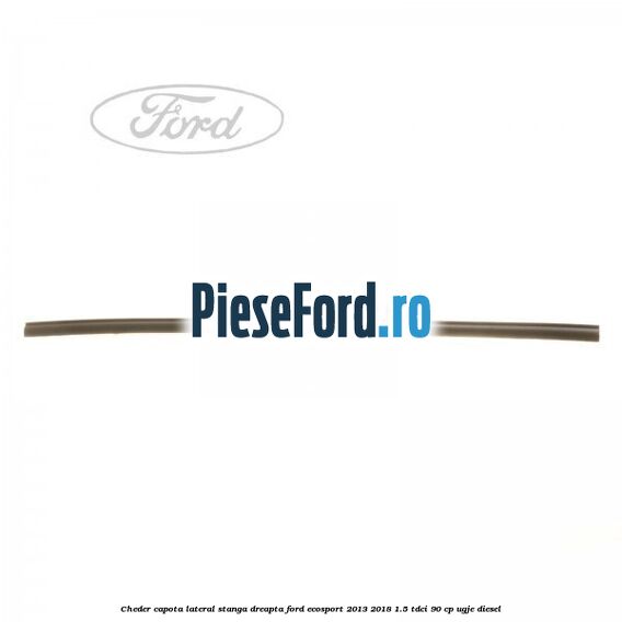 Cheder capota lateral stanga/dreapta Ford EcoSport 2013-2018 1.5 TDCi 90 cp UGJE diesel