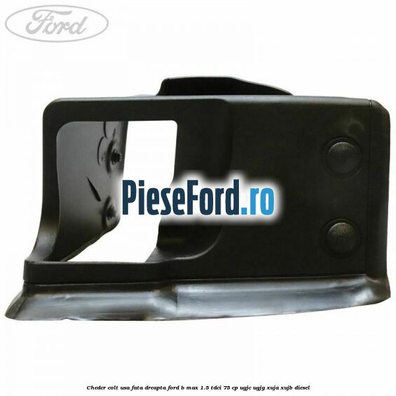 Cheder colt usa fata dreapta Ford B-Max 1.5 TDCi 75 cp Cheder colt usa fata dreapta Ford B-Max 1.5 TDCi 75 cp UGJC, UGJG, XUJA, XUJB diesel