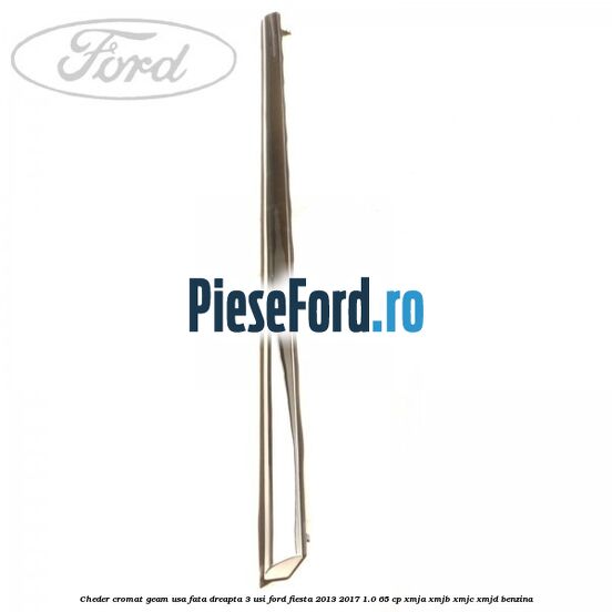 Cheder cromat geam usa fata dreapta 3 usi Ford Fiesta 2013-2017 1.0 65 cp XMJA, XMJB, XMJC, XMJD benzina