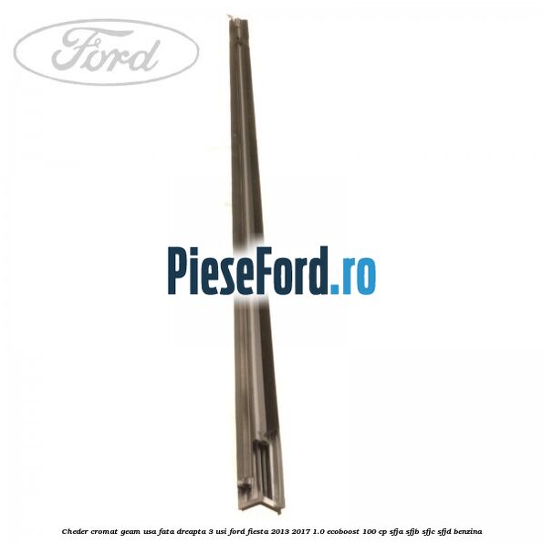 Cheder cromat geam usa fata dreapta 3 usi Ford Fiesta 2013-2017 1.0 EcoBoost 100 cp SFJA, SFJB, SFJC, SFJD benzina