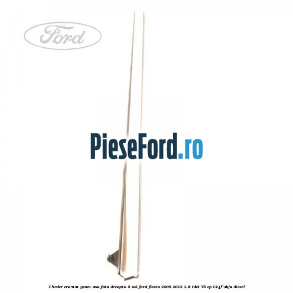 Cheder cromat geam usa fata dreapta 5 usi Ford Fiesta 2008-2012 1.6 TDCi 75 cp HHJF, UBJA diesel