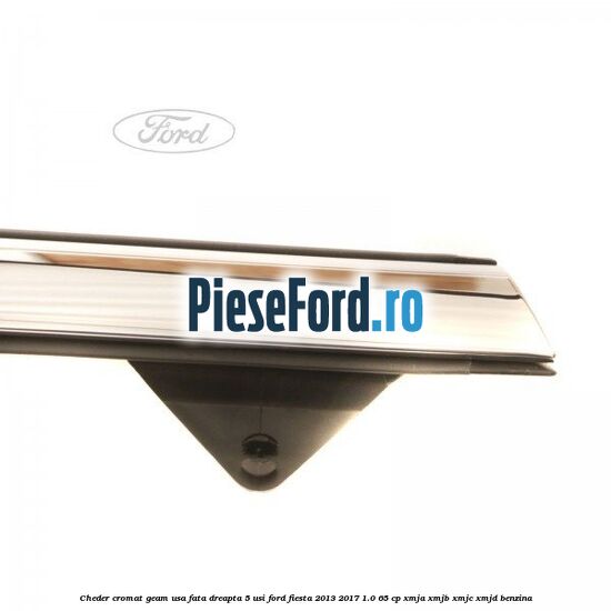 Cheder cromat geam usa fata dreapta 5 usi Ford Fiesta 2013-2017 1.0 65 cp XMJA, XMJB, XMJC, XMJD benzina