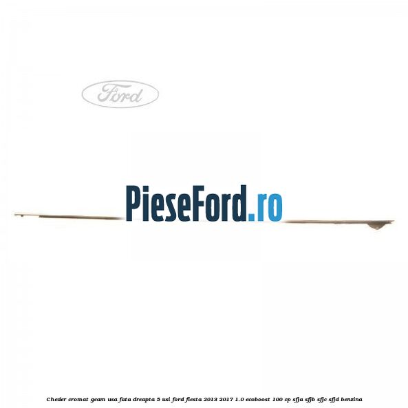 Cheder cromat geam usa fata dreapta 5 usi Ford Fiesta 2013-2017 1.0 EcoBoost 100 cp SFJA, SFJB, SFJC, SFJD benzina