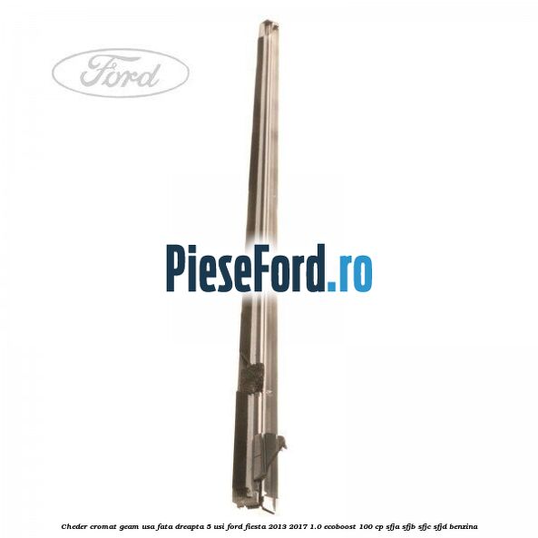 Cheder cromat geam usa fata dreapta 5 usi Ford Fiesta 2013-2017 1.0 EcoBoost 100 cp SFJA, SFJB, SFJC, SFJD benzina