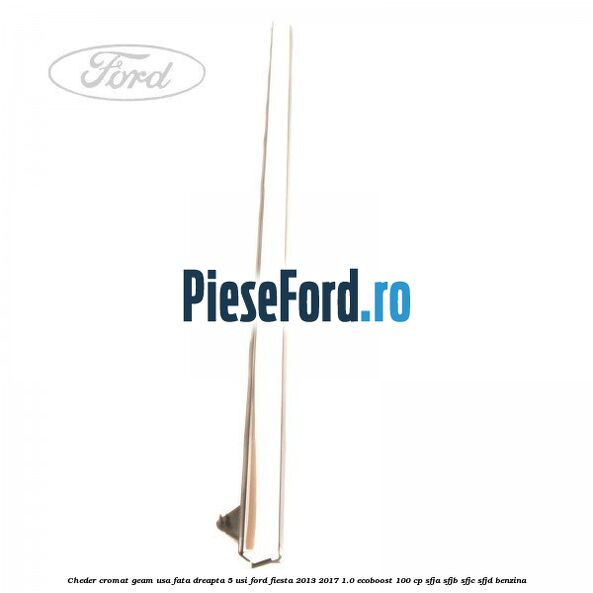 Cheder cromat geam usa fata dreapta 5 usi Ford Fiesta 2013-2017 1.0 EcoBoost 100 cp SFJA, SFJB, SFJC, SFJD benzina