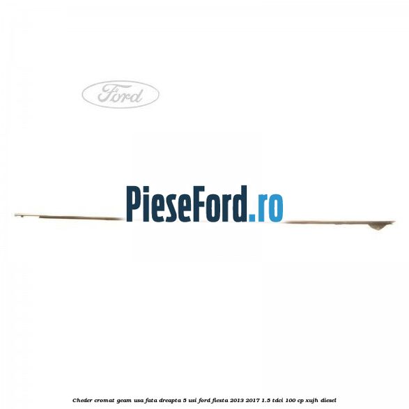 Cheder cromat geam usa fata dreapta 5 usi Ford Fiesta 2013-2017 1.5 TDCi 100 cp XUJH diesel