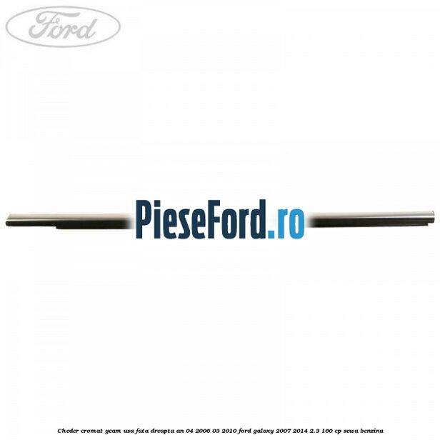Cheder cromat geam usa fata dreapta an 04/2006-03/2010 Ford Galaxy 2007-2014 2.3 160 cp SEWA benzina