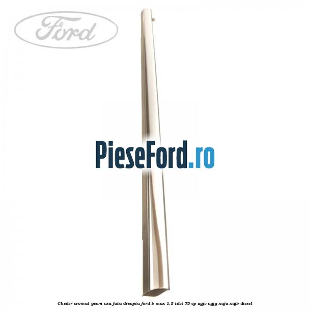 Cheder cromat geam usa fata dreapta Ford B-Max 1.5 TDCi 75 cp Cheder cromat geam usa fata dreapta Ford B-Max 1.5 TDCi 75 cp UGJC, UGJG, XUJA, XUJB diesel