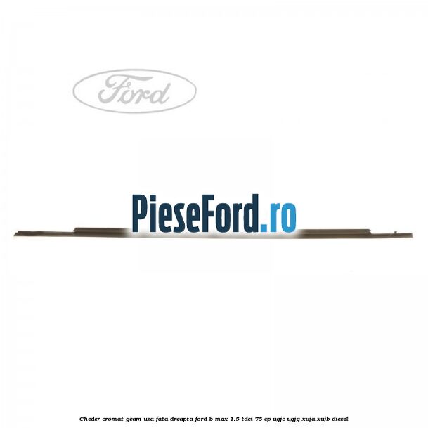 Cheder cromat geam usa fata dreapta Ford B-Max 1.5 TDCi 75 cp Cheder cromat geam usa fata dreapta Ford B-Max 1.5 TDCi 75 cp UGJC, UGJG, XUJA, XUJB diesel
