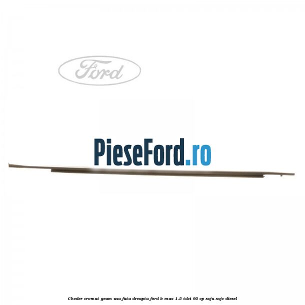 Cheder cromat geam usa fata dreapta Ford B-Max 1.5 TDCi 95 cp XVJA, XVJC diesel