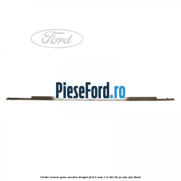 Cheder cromat geam usa fata dreapta Ford B-Max 1.5 TDCi 95 cp XVJA, XVJC diesel