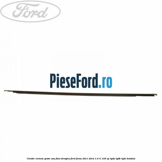 Cheder cromat geam usa fata dreapta Ford Focus 2011-2014 1.6 Ti 105 cp Cheder cromat geam usa fata dreapta Ford Focus 2011-2014 1.6 Ti 105 cp IQDA, IQDB, IQDC benzina