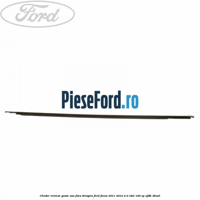 Cheder cromat geam usa fata dreapta Ford Focus 2011-2014 2.0 TDCi 140 cp Cheder cromat geam usa fata dreapta Ford Focus 2011-2014 2.0 TDCi 140 cp UFDB diesel
