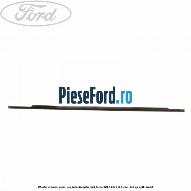 Cheder cromat geam usa fata dreapta Ford Focus 2011-2014 2.0 TDCi 140 cp Cheder cromat geam usa fata dreapta Ford Focus 2011-2014 2.0 TDCi 140 cp UFDB diesel