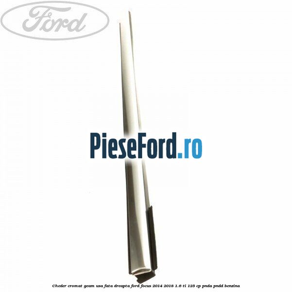 Cheder cromat geam usa fata dreapta Ford Focus 2014-2018 1.6 Ti 125 cp Cheder cromat geam usa fata dreapta Ford Focus 2014-2018 1.6 Ti 125 cp PNDA, PNDD benzina