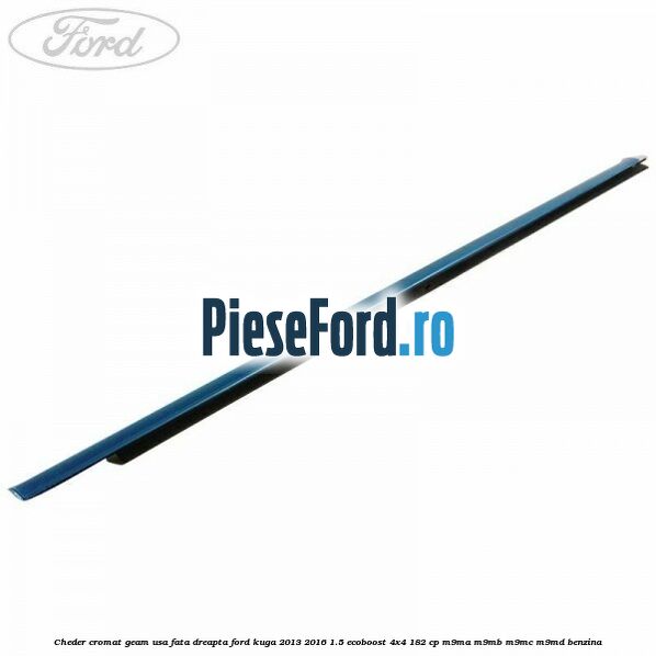 Cheder cromat geam usa fata dreapta Ford Kuga 2013-2016 1.5 EcoBoost 4x4 182 cp Cheder cromat geam usa fata dreapta Ford Kuga 2013-2016 1.5 EcoBoost 4x4 182 cp M9MA, M9MB, M9MC, M9MD benzina