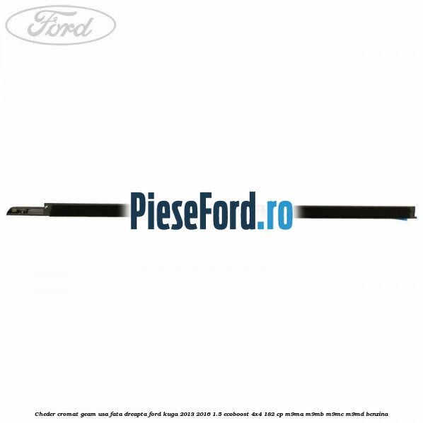 Cheder cromat geam usa fata dreapta Ford Kuga 2013-2016 1.5 EcoBoost 4x4 182 cp Cheder cromat geam usa fata dreapta Ford Kuga 2013-2016 1.5 EcoBoost 4x4 182 cp M9MA, M9MB, M9MC, M9MD benzina
