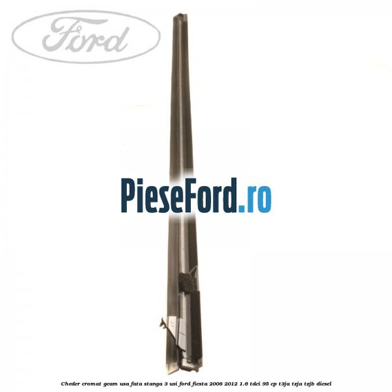 Cheder cromat geam usa fata stanga 3 usi Ford Fiesta 2008-2012 1.6 TDCi 95 cp Cheder cromat geam usa fata stanga 3 usi Ford Fiesta 2008-2012 1.6 TDCi 95 cp T3JA, TZJA, TZJB diesel