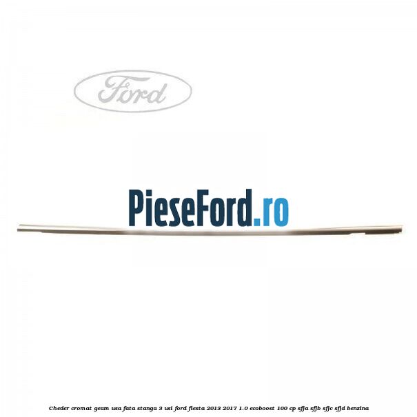 Cheder cromat geam usa fata stanga 3 usi Ford Fiesta 2013-2017 1.0 EcoBoost 100 cp SFJA, SFJB, SFJC, SFJD benzina