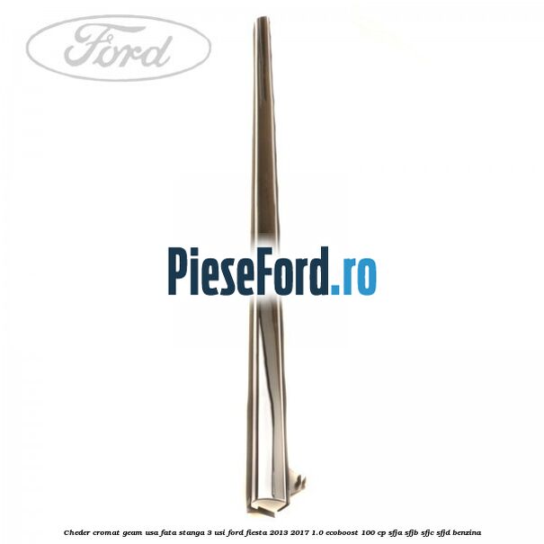 Cheder cromat geam usa fata stanga 3 usi Ford Fiesta 2013-2017 1.0 EcoBoost 100 cp SFJA, SFJB, SFJC, SFJD benzina