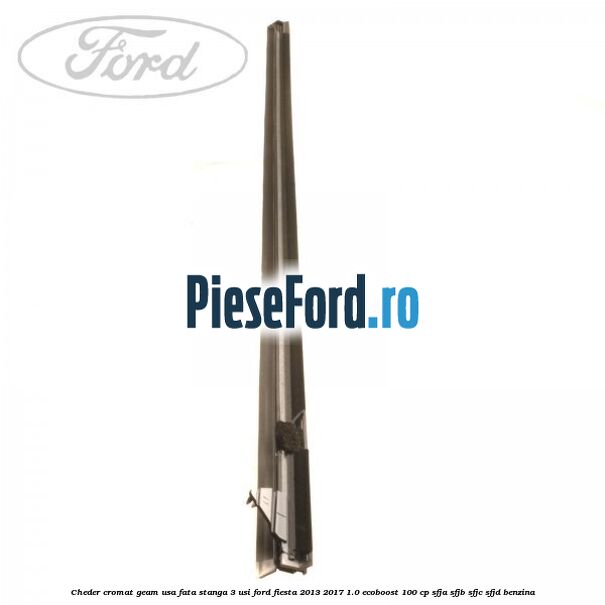 Cheder cromat geam usa fata stanga 3 usi Ford Fiesta 2013-2017 1.0 EcoBoost 100 cp SFJA, SFJB, SFJC, SFJD benzina