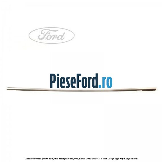Cheder cromat geam usa fata stanga 3 usi Ford Fiesta 2013-2017 1.5 TDCi 75 cp UGJC, XUJA, XUJB diesel