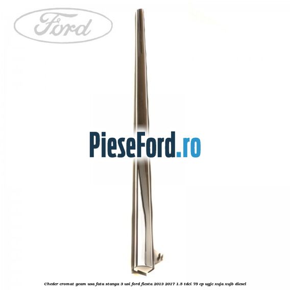 Cheder cromat geam usa fata stanga 3 usi Ford Fiesta 2013-2017 1.5 TDCi 75 cp Cheder cromat geam usa fata stanga 3 usi Ford Fiesta 2013-2017 1.5 TDCi 75 cp UGJC, XUJA, XUJB diesel