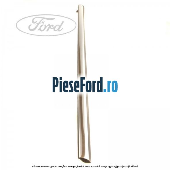 Cheder cromat geam usa fata stanga Ford B-Max 1.5 TDCi 75 cp Cheder cromat geam usa fata stanga Ford B-Max 1.5 TDCi 75 cp UGJC, UGJG, XUJA, XUJB diesel