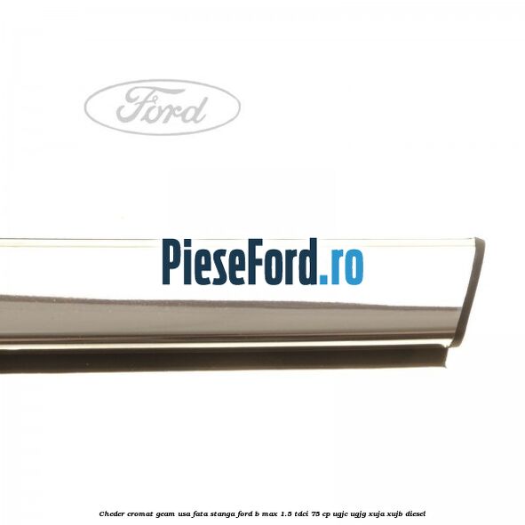 Cheder cromat geam usa fata stanga Ford B-Max 1.5 TDCi 75 cp Cheder cromat geam usa fata stanga Ford B-Max 1.5 TDCi 75 cp UGJC, UGJG, XUJA, XUJB diesel