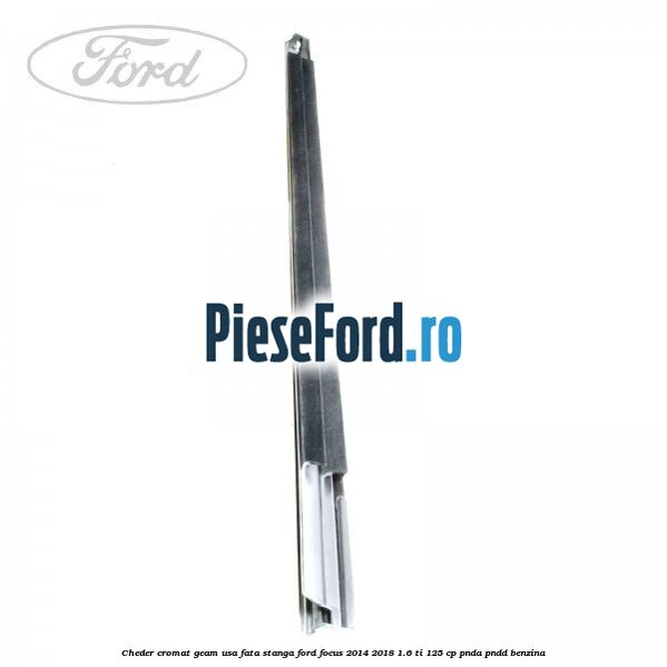 Cheder cromat geam usa fata stanga Ford Focus 2014-2018 1.6 Ti 125 cp Cheder cromat geam usa fata stanga Ford Focus 2014-2018 1.6 Ti 125 cp PNDA, PNDD benzina