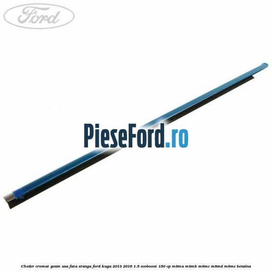 Cheder cromat geam usa fata stanga Ford Kuga 2013-2016 1.5 EcoBoost 150 cp Cheder cromat geam usa fata stanga Ford Kuga 2013-2016 1.5 EcoBoost 150 cp M8MA, M8MB, M8MC, M8MD, M8ME benzina