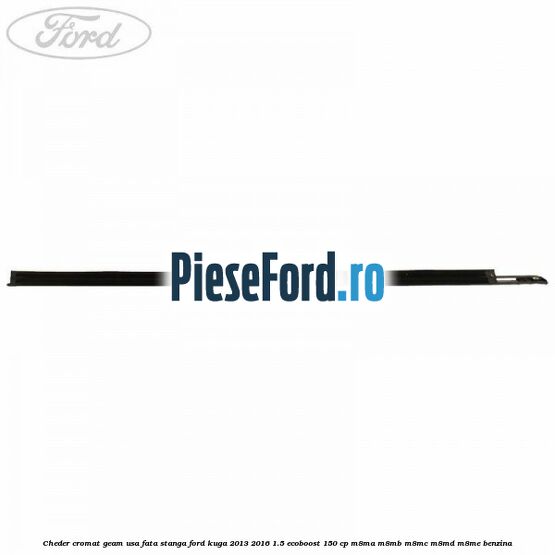 Cheder cromat geam usa fata stanga Ford Kuga 2013-2016 1.5 EcoBoost 150 cp Cheder cromat geam usa fata stanga Ford Kuga 2013-2016 1.5 EcoBoost 150 cp M8MA, M8MB, M8MC, M8MD, M8ME benzina