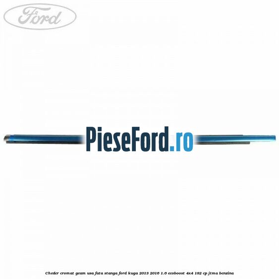Cheder cromat geam usa fata stanga Ford Kuga 2013-2016 1.6 EcoBoost 4x4 182 cp Cheder cromat geam usa fata stanga Ford Kuga 2013-2016 1.6 EcoBoost 4x4 182 cp JTMA benzina