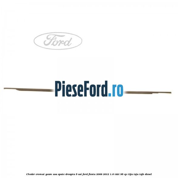 Cheder cromat geam usa spate dreapta 5 usi Ford Fiesta 2008-2012 1.6 TDCi 95 cp Cheder cromat geam usa spate dreapta 5 usi Ford Fiesta 2008-2012 1.6 TDCi 95 cp T3JA, TZJA, TZJB diesel
