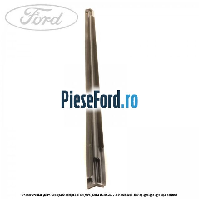 Cheder cromat geam usa spate dreapta 5 usi Ford Fiesta 2013-2017 1.0 EcoBoost 100 cp SFJA, SFJB, SFJC, SFJD benzina