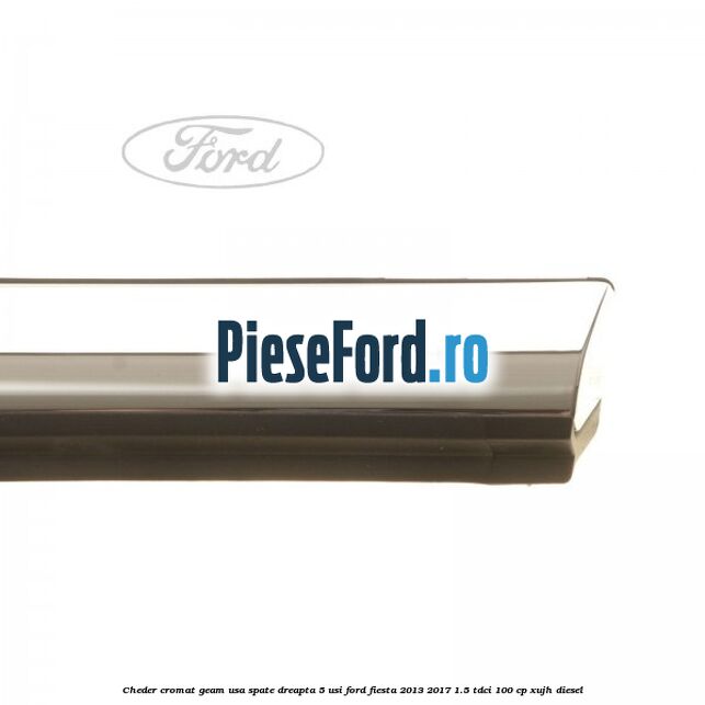 Cheder cromat geam usa spate dreapta 5 usi Ford Fiesta 2013-2017 1.5 TDCi 100 cp XUJH diesel