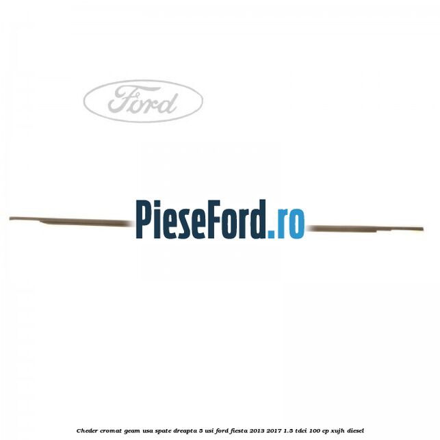 Cheder cromat geam usa spate dreapta 5 usi Ford Fiesta 2013-2017 1.5 TDCi 100 cp XUJH diesel
