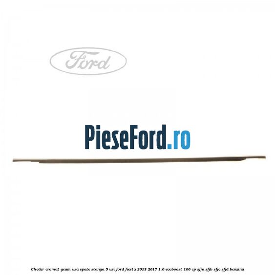 Cheder cromat geam usa spate stanga 5 usi Ford Fiesta 2013-2017 1.0 EcoBoost 100 cp SFJA, SFJB, SFJC, SFJD benzina