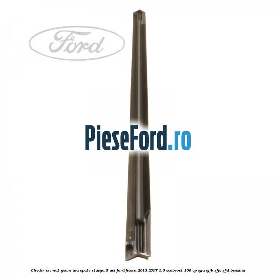 Cheder cromat geam usa spate stanga 5 usi Ford Fiesta 2013-2017 1.0 EcoBoost 100 cp SFJA, SFJB, SFJC, SFJD benzina
