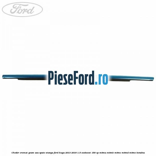 Cheder cromat geam usa spate stanga Ford Kuga 2013-2016 1.5 EcoBoost 150 cp Cheder cromat geam usa spate stanga Ford Kuga 2013-2016 1.5 EcoBoost 150 cp M8MA, M8MB, M8MC, M8MD, M8ME benzina