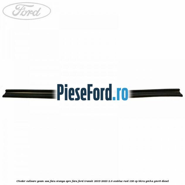 Cheder culisare geam usa fata stanga spre fata Ford Transit 2019-2023 2.0 EcoBlue RWD 130 cp BKRA, YMHA, YMR6 diesel