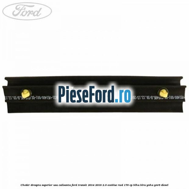 Cheder dreapta superior usa culisanta Ford Transit 2014-2018 2.0 EcoBlue RWD 170 cp Cheder dreapta superior usa culisanta Ford Transit 2014-2018 2.0 EcoBlue RWD 170 cp BLHA, BLRA, YNHA, YNR6 diesel