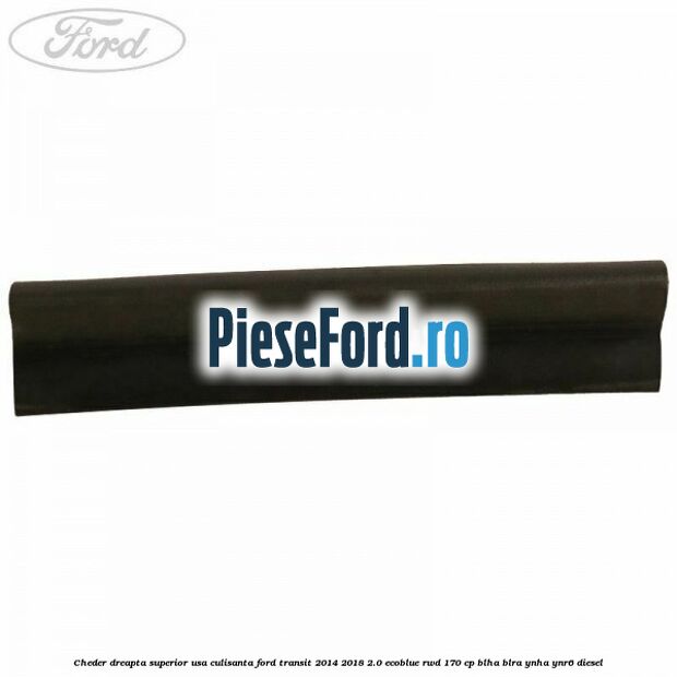 Cheder dreapta superior usa culisanta Ford Transit 2014-2018 2.0 EcoBlue RWD 170 cp Cheder dreapta superior usa culisanta Ford Transit 2014-2018 2.0 EcoBlue RWD 170 cp BLHA, BLRA, YNHA, YNR6 diesel