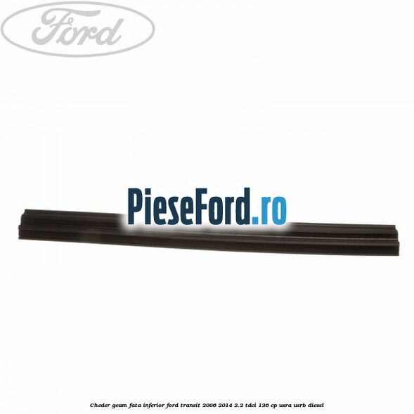 Cheder, geam fata inferior Ford Transit 2006-2014 2.2 TDCi 136 cp Cheder, geam fata inferior Ford Transit 2006-2014 2.2 TDCi 136 cp USRA, USRB diesel