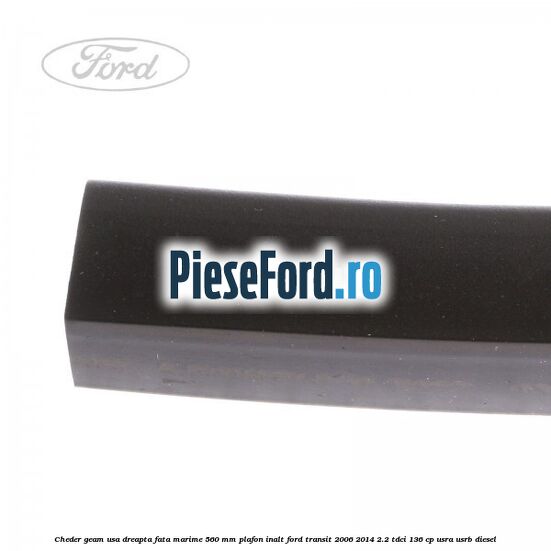 Cheder geam usa dreapta fata marime 560 MM plafon inalt Ford Transit 2006-2014 2.2 TDCi 136 cp Cheder geam usa dreapta fata marime 560 MM plafon inalt Ford Transit 2006-2014 2.2 TDCi 136 cp USRA, USRB diesel