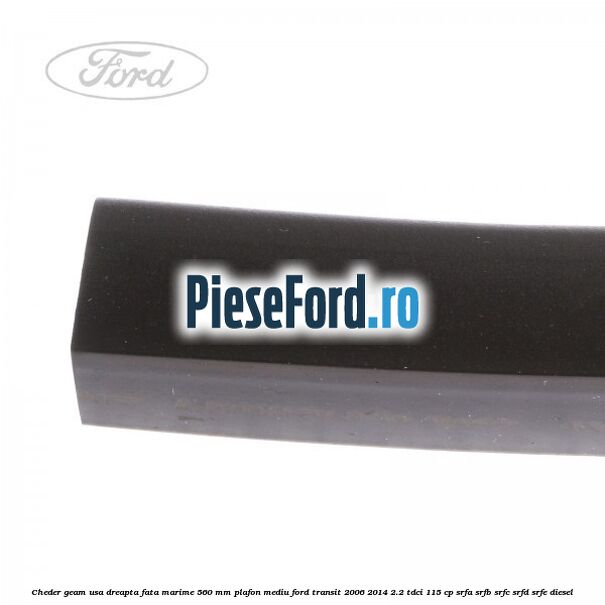 Cheder geam usa dreapta fata marime 560 MM plafon mediu Ford Transit 2006-2014 2.2 TDCi 115 cp Cheder geam usa dreapta fata marime 560 MM plafon mediu Ford Transit 2006-2014 2.2 TDCi 115 cp SRFA, SRFB, SRFC, SRFD, SRFE diesel