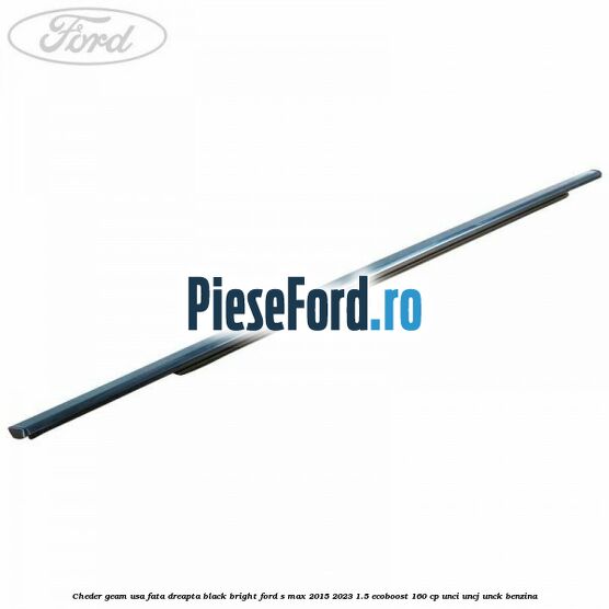Cheder geam usa fata dreapta black bright Ford S-Max 2015-2023 1.5 EcoBoost 160 cp Cheder geam usa fata dreapta black bright Ford S-Max 2015-2023 1.5 EcoBoost 160 cp UNCI, UNCJ, UNCK benzina